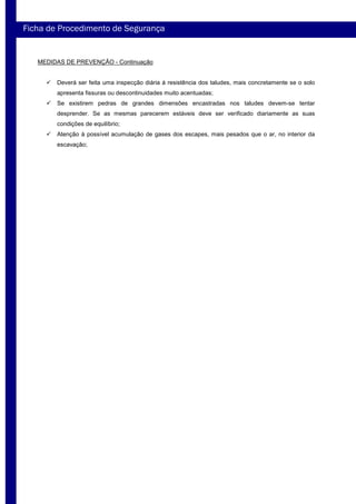 MEDIDAS DE PREVENÇÃO - Continuação
Deverá ser feita uma inspecção diária à resistência dos taludes, mais concretamente se o solo
apresenta fissuras ou descontinuidades muito acentuadas;
Se existirem pedras de grandes dimensões encastradas nos taludes devem-se tentar
desprender. Se as mesmas parecerem estáveis deve ser verificado diariamente as suas
condições de equilíbrio;
Atenção à possível acumulação de gases dos escapes, mais pesados que o ar, no interior da
escavação;
Ficha de Procedimento de Segurança
 