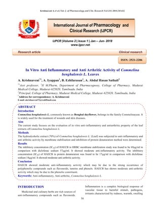 Krishnaveni A et al / Int. J. of Pharmacology and Clin. Research Vol-2(1) 2018 [58-65]
58
IJPCR |Volume 2 | Issue 1 | Jan – Jun- 2018
www.ijpcr.net
Research article Clinical research
In Vitro Anti Inflammatory and Anti Arthritic Activity of Commelina
benghalensis L. Leaves
A. Krishnaveni*1
, A. Iyappan1
, B. Ezhilarasan1
, A. Abdul Hasan Sathali2
*1
Asst professor, 1
II M.Pharm, Department of Pharmacognosy, College of Pharmacy, Madurai
Medical College, Madurai-625020, Tamilnadu, India
2
Principal, College of Pharmacy, Madurai Medical College, Madurai-625020, Tamilnadu, India
*
Address for correspondence: A. Krishnaveni
E-mail: akrishnaveni72@rediffmail.com
ABSTRACT
Introduction
Commelina benghalensis L. commonly known as Benghal dayflower, belongs to the family Commelinaceae. It
is widely used for the treatment of wounds and skin diseases.
Aim
The current study focuses on the evaluation of in vitro anti-inflammatory and antiarthritic property of the leaf
extracts ofCommelina benghalensis L.
Methods
The hydroalcoholic extract (70%) of Commelina benghalensis L. (Leaf) was subjected to anti-inflammatory and
anti arthritic activity by membrane stabilisation and inhibition of protein denaturation method were determined.
Results
The inhibitory concentration (IC50) of HAECB in HRBC membrane stabilization study was found to be 69µg/ml in
comparison with diclofenac sodium 57µg/ml. It showed moderate anti-inflammatory activity. The inhibitory
concentration (IC50) of HAECB in protein denaturation was found to be 17µg/ml in comparison with diclofenac
sodium 14µg/ml. It showed moderate anti-arthritic activity.
Conclusion
HAECB showed moderate anti-inflammatory activity which may be due to the strong occurrence of
polyphenolic compounds such as flavonoids, tannins and phenols. HAECB has shown moderate anti-arthritic
activity which may be due to the phenolic constituent.
Keywords: Anti-inflammatory, Anti-arthritic, Commelina benghalensis L.
INTRODUCTION
Medicinal and culinary herbs are rich sources of
anti-inflammatory compounds such as flavonoids.
Inflammation is a complex biological response of
vascular tissue to harmful stimuli, pathogens,
irritants characterized by redness, warmth, swelling
International Journal of Pharmacology and
Clinical Research (IJPCR)
ISSN: 2521-2206
 
