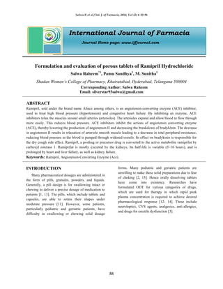 Salwa R et al / Int. J. of Farmacia, 2016; Vol-(2) 1: 88-96
88
International Journal of Farmacia
Journal Home page: www.ijfjournal.com
Formulation and evaluation of porous tablets of Ramipril Hydrochloride
Salwa Raheem*1
, Pamu Sandhya1
, M. Sunitha1
Shadan Women’s College of Pharmacy, Khairatabad, Hyderabad, Telangana 500004
Corresponding Author: Salwa Raheem
Email: silverstar93salwa@gmail.com
ABSTRACT
Ramipril, sold under the brand name Altace among others, is an angiotensin-converting enzyme (ACE) inhibitor,
used to treat high blood pressure (hypertension) and congestive heart failure. By inhibiting an enzyme, ACE
inhibitors relax the muscles around small arteries (arterioles). The arterioles expand and allow blood to flow through
more easily. This reduces blood pressure. ACE inhibitors inhibit the actions of angiotensin converting enzyme
(ACE), thereby lowering the production of angiotensin II and decreasing the breakdown of bradykinin. The decrease
in angiotensin II results in relaxation of arteriole smooth muscle leading to a decrease in total peripheral resistance,
reducing blood pressure as the blood is pumped through widened vessels. Its effect on bradykinin is responsible for
the dry cough side effect. Ramipril, a prodrug or precursor drug is converted to the active metabolite ramiprilat by
carboxyl esterase 1. Ramiprilat is mostly excreted by the kidneys. Its half-life is variable (3–16 hours), and is
prolonged by heart and liver failure, as well as kidney failure.
Keywords: Ramipril, Angiotensin-Converting Enzyme (Ace).
INTRODUCTION
Many pharmaceutical dosages are administered in
the form of pills, granules, powders, and liquids.
Generally, a pill design is for swallowing intact or
chewing to deliver a precise dosage of medication to
patients [1, 13]. The pills, which include tablets and
capsules, are able to retain their shapes under
moderate pressure [11]. However, some patients,
particularly pediatric and geriatric patients, have
difficulty in swallowing or chewing solid dosage
forms. Many pediatric and geriatric patients are
unwilling to make these solid preparations due to fear
of choking [2, 15]. Hence orally dissolving tablets
have come into existence. Researches have
formulated ODT for various categories of drugs,
which are used for therapy in which rapid peak
plasma concentration is required to achieve desired
pharmacological response [12- 14]. These include
neuroleptics, CVS agents, analgesics, anti-allergics,
and drugs for erectile dysfunction [3].
 