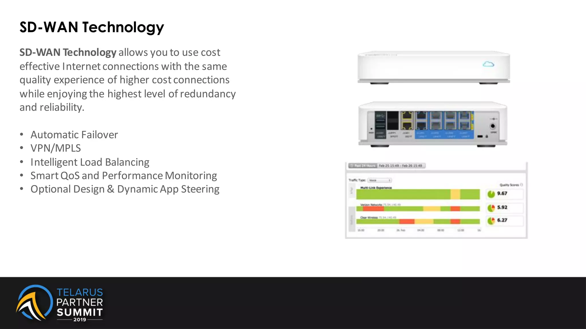 SD-WAN Technology
SD-WAN Technology allows you to use cost
effective Internetconnections with the same
quality experience of higher costconnections
while enjoying the highest level of redundancy
and reliability.
• Automatic Failover
• VPN/MPLS
• Intelligent Load Balancing
• SmartQoS and PerformanceMonitoring
• Optional Design & Dynamic App Steering