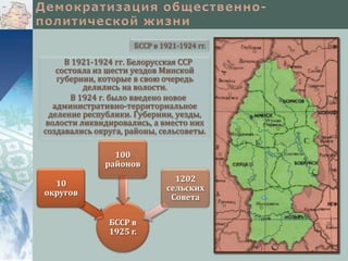 БССР в 1921-1924 гг.

     В 1921-1924 гг. Белорусская ССР
   состояла из шести уездов Минской
   губернии, которые в свою очередь
          делились на волости.
       В 1924 г. было введено новое
  административно-территориальное
 деление республики. Губернии, уезды,
волости ликвидировались, а вместо них
создавались округа, районы, сельсоветы.

                100
              районов
                                1202
  10
                              сельских
округов
                               Совета

               БССР в
               1925 г.
 