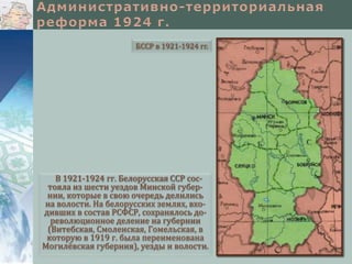 В 1921-1924 гг. Белорусская ССР сос-
тояла из шести уездов Минской губер-
нии, которые в свою очередь делились
на волости. На белорусских землях, вхо-
дивших в состав РСФСР, сохранялось до-
революционное деление на губернии
(Витебская, Смоленская, Гомельская, в
которую в 1919 г. была переименована
Могилёвская губерния), уезды и волости.
БССР в 1921-1924 гг.
 