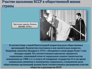 Вручение ордена Ленина
ЛКСМБ. 1970 г.

В соответствии с новой Конституцией возрастала роль общественных
организаций. Количество участников в них значительно возросло.
Например, комсомол Беларуси в 1972 г. объединял в своих рядах более 1 млн
молодых людей. Это соответствовало идеологии «развитого
социализма», означавшей отказ от нереальных планов строительства
коммунизма до 1980-х гг. и тезиса об отмирании государства. В то же время
направление движения к коммунизму сохранилось, а повышение роли
общественных организаций должно было соответствовать расширению участия
общества в руководстве БССР.

 