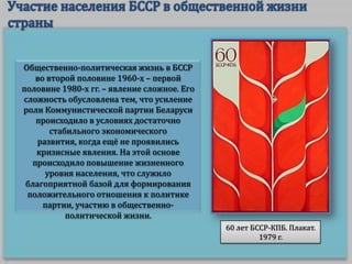 Общественно-политическая жизнь в БССР
во второй половине 1960-х – первой
половине 1980-х гг. – явление сложное. Его
сложность обусловлена тем, что усиление
роли Коммунистической партии Беларуси
происходило в условиях достаточно
стабильного экономического
развития, когда ещё не проявились
кризисные явления. На этой основе
происходило повышение жизненного
уровня населения, что служило
благоприятной базой для формирования
положительного отношения к политике
партии, участию в общественнополитической жизни.
60 лет БССР-КПБ. Плакат.
1979 г.

 