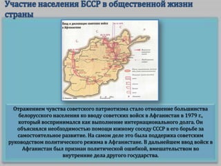 Отражением чувства советского патриотизма стало отношение большинства
белорусского населения ко вводу советских войск в Афганистан в 1979 г.,
который воспринимался как выполнение интернационального долга. Он
объяснялся необходимостью помощи южному соседу СССР в его борьбе за
самостоятельное развитие. На самом деле это была поддержка советским
руководством политического режима в Афганистане. В дальнейшем ввод войск в
Афганистан был признан политической ошибкой, вмешательством во
внутренние дела другого государства.

 