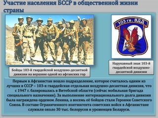 Бойцы 103-й гвардейской воздушно-десантной
дивизии на вершине одной из афганских гор

Нарукавный знак 103-й
гвардейской воздушнодесантной дивизии

Первым в Афганистан вошло подразделение, которое считалось одним из
лучших в СССР – 103-я гвардейская отдельная воздушно-десантная дивизия, что
с 1947 г. базировалась в Витебской области (сейчас мобильная бригада
специального назначения). За выполнение интернационального долга дивизия
была награждена орденом Ленина, а восемь её бойцов стали Героями Советского
Союза. В составе Ограниченного контингента советских войск в Афганистане
служили около 30 тыс. белорусов и уроженцев Беларуси.

 