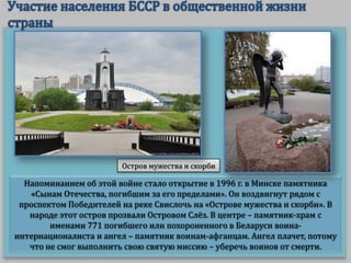 Остров мужества и скорби

Напоминанием об этой войне стало открытие в 1996 г. в Минске памятника
«Сынам Отечества, погибшим за его пределами». Он воздвигнут рядом с
проспектом Победителей на реке Свислочь на «Острове мужества и скорби». В
народе этот остров прозвали Островом Слёз. В центре – памятник-храм с
именами 771 погибшего или похороненного в Беларуси воинаинтернационалиста и ангел – памятник воинам-афганцам. Ангел плачет, потому
что не смог выполнить свою святую миссию – уберечь воинов от смерти.

 