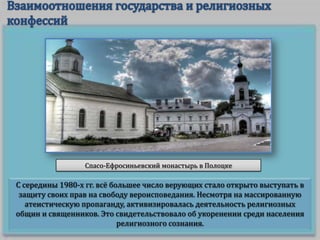 Спасо-Ефросиньевский монастырь в Полоцке

С середины 1980-х гг. всё большее число верующих стало открыто выступать в
защиту своих прав на свободу вероисповедания. Несмотря на массированную
атеистическую пропаганду, активизировалась деятельность религиозных
общин и священников. Это свидетельствовало об укоренении среди населения
религиозного сознания.

 