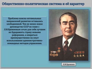 Проблема поиска оптимальных
направлений развития оставалась
злободневной. Тем не менее новое
руководство СССР во главе с
Л.И.Брежневым сочло для себя лучшим
не будоражить страну новыми
реформами, а опираться
преимущественно на опыт
использования административнокомандных методов управления.

Л.И.Брежнев

 