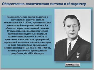 Коммунистическая партия Беларуси, в
соответствии с шестой статьёй
Конституции БССР 1978 г., провозглашалась
руководящей и направляющей силой в
обществе, ядром политической системы.
Огосударствление коммунистической
партии сопровождалось её быстрым
количественным ростом. В 1970-е гг.
практически не оставалось предприятий,
учреждений, колхозов и совхозов, в которых
не было бы партийных организаций.
Первым секретарём ЦК КПБ в 1965-1980 гг.,
а значит, фактически руководителем
республики, был П.М.Машеров.

П.М.Машеров

 