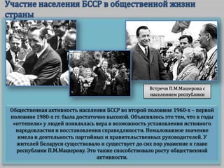 Встречи П.М.Машерова с
населением республики

Общественная активность населения БССР во второй половине 1960-х – первой
половине 1980-х гг. была достаточно высокой. Объяснялось это тем, что в годы
«оттепели» у людей появлялась вера в возможность установления истинного
народовластия и восстановления справедливости. Немаловажное значение
имела и деятельность партийных и правительственных руководителей. У
жителей Беларуси существовало и существует до сих пор уважение к главе
республики П.М.Машерову. Это также способствовало росту общественной
активности.

 