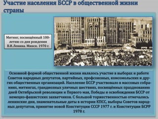 Митинг, посвящённый 100летию со дня рождения
В.И.Ленина. Минск. 1970 г.

Основной формой общественной жизни являлось участие в выборах и работе
Советов народных депутатов, партийных, профсоюзных, комсомольских и других общественных организаций. Население БССР участвовало в массовых собраниях, митингах, грандиозных уличных шествиях, посвящённых празднованию
дней Октябрьской революции и Первого мая, Победы и освобождения БССР от
немецко-фашистских захватчиков. С большой торжественностью отмечались
ленинские дни, знаменательные даты в истории КПСС, выборы Советов народных депутатов, принятие новой Конституции СССР 1977 г. и Конституции БСРР
1978 г.

 