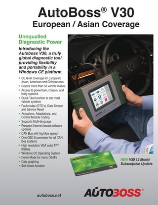 AutoBoss®
V30
European / Asian Coverage
Unequalled
Diagnostic Power
Introducing the
Autoboss V30, a truly
global diagnostic tool
providing flexibility
and portability in a
Windows CE platform.
	OE level coverage for European, 	 	
	 Asian, American and Chinese cars
	Covers more than 50 vehicle makes
	Access to powertrain, chassis, and 		
	 body systems
	Quick Test function to test most 	 	
	 vehicle systems
	Fault codes (DTC’s), Data Stream 	 	
	 and Service Reset
	Actuations, Adaptations, and
	 Control Module Coding
	Supports Multi-language
	Frequent Internet based software 	 	
	 updates
	CAN Bus with high/low speed
	One OBD II connector for all CAN 	 	
	 Bus systems
	High resolution VGA color TFT 	 	
	 display
	Windows CE Operating System
	Demo Mode for many OEM’s
	Data graphing
	Self-check function
autoboss.net
NEW V30 12 Month
Subscription Update
 