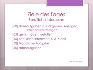 Ziele des Tages
Berufliche Interessen
[:00] Hausaufgaben zurückgeben, Ansagen,
Vokabeltest morgen
[:05] gern, mögen, gefallen
[:15] Berufliche Interessen, S. 316-320
[:42] Mündliche Aufgabe
[:50] Hausaufgaben
Oct 19 Session 28
 
