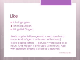 Like
 Ich singe gern.
 Ich mag Singen.
 Mir gefällt Singen.
(Note capital letter—gerund = verb used as a
noun. And mögen is only used with nouns.)
(Note capital letters — gerund = verb used as a
noun. And mögen is only used with nouns. Also
with gefallen, singing is used as a gerund.)
Oct 19 Session 28
 