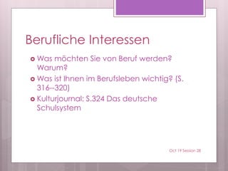 Berufliche Interessen
 Was möchten Sie von Beruf werden?
Warum?
 Was ist Ihnen im Berufsleben wichtig? (S.
316--320)
 Kulturjournal: S.324 Das deutsche
Schulsystem
Oct 19 Session 28
 