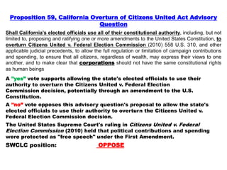 Proposition 59, California Overturn of Citizens United Act Advisory
Question
Shall California’s elected officials use all of their constitutional authority, including, but not
limited to, proposing and ratifying one or more amendments to the United States Constitution, to
overturn Citizens United v. Federal Election Commission (2010) 558 U.S. 310, and other
applicable judicial precedents, to allow the full regulation or limitation of campaign contributions
and spending, to ensure that all citizens, regardless of wealth, may express their views to one
another, and to make clear that corporations should not have the same constitutional rights
as human beings
A ”yes” vote supports allowing the state's elected officials to use their
authority to overturn the Citizens United v. Federal Election
Commission decision, potentially through an amendment to the U.S.
Constitution.
A ”no” vote opposes this advisory question's proposal to allow the state's
elected officials to use their authority to overturn the Citizens United v.
Federal Election Commission decision.
The United States Supreme Court's ruling in Citizens United v. Federal
Election Commission (2010) held that political contributions and spending
were protected as "free speech" under the First Amendment.
SWCLC position: OPPOSE
 