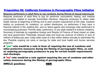 Proposition 60, California Condoms in Pornographic Films Initiative
Requires performers in adult films to use condoms during filming of sexual intercourse.
Requires producers of adult films to pay for performer vaccinations, testing, and medical
examinations related to sexually transmitted infections. Requires producers to obtain state
health license at beginning of filming and to post condom requirement at film sites. Imposes
liability on producers for violations, on certain distributors, on performers if they have a
financial interest in the violating film, and on talent agents who knowingly refer performers to
noncomplying producers. Permits state, performers, or any state resident to enforce violations.
Summary of estimate by Legislative Analyst and Director of Finance of fiscal impact on state
and local government: Potentially reduced state and local tax revenue of millions or tens of
millions of dollars per year. Likely state costs of a few million dollars annually to administer the
law. Possible ongoing net costs or savings for state and local health and human services
programs.
A "yes" vote would be a vote in favor of requiring the use of condoms and
other protective measures during the filming of pornographic films, as well
as requiring pornography producers to pay for certain health requirements
and checkups.
A "no" vote would be a vote against requiring the use of condoms and other
safety measures during the filming of pornographic films.
SWCLC position: NBR
 