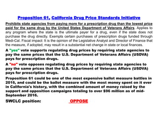 Proposition 61, California Drug Price Standards Initiative
Prohibits state agencies from paying more for a prescription drug than the lowest price
paid for the same drug by the United States Department of Veterans Affairs. Applies to
any program where the state is the ultimate payer for a drug, even if the state does not
purchase the drug directly. Exempts certain purchases of prescription drugs funded through
Medi-Cal. Fiscal impact: It is the opinion of the Legislative Analyst and Director of Finance that
the measure, if adopted, may result in a substantial net change in state or local finances.
A "yes" vote supports regulating drug prices by requiring state agencies to
pay the same prices that the U.S. Department of Veterans Affairs (USDVA)
pays for prescription drugs.
A "no" vote opposes regulating drug prices by requiring state agencies to
pay the same prices that the U.S. Department of Veterans Affairs (USDVA)
pays for prescription drugs.
Proposition 61 could be one of the most expensive ballot measure battles in
2016, and could be the ballot measure with the most money spent on it ever
in California's history, with the combined amount of money raised by the
support and opposition campaigns totaling to over $96 million as of mid-
September 2016.
SWCLC position: OPPOSE
 