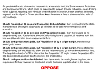 Proposition 65 would allocate the revenue into a new state fund, the Environmental Protection
and Enhancement Fund, which could be expended to support drought mitigation, clean drinking
water supplies, recycling, litter removal, wildlife habitat restoration, beach cleanup, and state,
regional, and local parks. Stores would not keep the revenue from a state-mandated sale of
carryout bags.
Should Proposition 67 pass and Proposition 65 be defeated, then revenue from the state-
mandated sale of carryout bags would go to stores to be used for covering costs and
education.
Should Proposition 67 be defeated and Proposition 65 pass, then there would be no
single-use bag ban. Furthermore, should California legislate a bag ban, all revenue from that
ban would be allocated to an environmental fund.
Should both propositions pass, but Proposition 67 by a larger margin, then revenue
would go to stores.
Should both propositions pass, but Proposition 65 by a larger margin, then a statewide
single-use bag ban would go into effect and the revenue would go into an environmental fund.
The Legislative Analyst's Office also notes that Proposition 65 might prevent Proposition 67's
bag ban depending on how court's interpret the propositions.
Should both propositions be defeated, then there would be no single-use bag ban, nor a
requirement for how revenue be distributed should California legislate a ban in the future.
OPPOSE
 