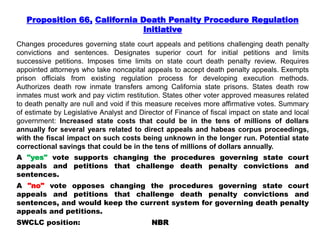 Proposition 66, California Death Penalty Procedure Regulation
Initiative
Changes procedures governing state court appeals and petitions challenging death penalty
convictions and sentences. Designates superior court for initial petitions and limits
successive petitions. Imposes time limits on state court death penalty review. Requires
appointed attorneys who take noncapital appeals to accept death penalty appeals. Exempts
prison officials from existing regulation process for developing execution methods.
Authorizes death row inmate transfers among California state prisons. States death row
inmates must work and pay victim restitution. States other voter approved measures related
to death penalty are null and void if this measure receives more affirmative votes. Summary
of estimate by Legislative Analyst and Director of Finance of fiscal impact on state and local
government: Increased state costs that could be in the tens of millions of dollars
annually for several years related to direct appeals and habeas corpus proceedings,
with the fiscal impact on such costs being unknown in the longer run. Potential state
correctional savings that could be in the tens of millions of dollars annually.
A "yes" vote supports changing the procedures governing state court
appeals and petitions that challenge death penalty convictions and
sentences.
A "no" vote opposes changing the procedures governing state court
appeals and petitions that challenge death penalty convictions and
sentences, and would keep the current system for governing death penalty
appeals and petitions.
SWCLC position: NBR
 