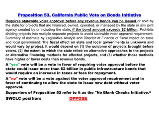 Proposition 53, California Public Vote on Bonds Initiative
Requires statewide voter approval before any revenue bonds can be issued or sold by
the state for projects that are financed, owned, operated, or managed by the state or any joint
agency created by or including the state, if the bond amount exceeds $2 billion. Prohibits
dividing projects into multiple separate projects to avoid statewide voter approval requirement.
Summary of estimate by Legislative Analyst and Director of Finance of fiscal impact on state
and local government: The fiscal effect on state and local governments is unknown and
would vary by project. It would depend on (1) the outcome of projects brought before
voters, (2) the extent to which the state relied on alternative approaches to the projects
or alternative financing methods for affected projects, and (3) whether those methods
have higher or lower costs than revenue bonds.
A "yes" vote will be a vote in favor of requiring voter approval before the
state could issue more than $2 billion in public infrastructure bonds that
would require an increase in taxes or fees for repayment.
A "no" vote will be a vote against the voter approval requirement and in
favor of continuing to allow the state to issue new debt without voter
approval.
Supporters of Proposition 53 refer to it as the "No Blank Checks Initiative.“
SWCLC position: OPPOSE
 