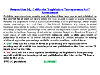 Proposition 54, California "Legislature Transparency Act"
Amendment
Prohibits Legislature from passing any bill unless it has been in print and published on
the Internet for at least 72 hours before the vote, except in cases of public emergency.
Requires the Legislature to make audiovisual recordings of all its proceedings, except closed
session proceedings, and post them on the Internet. Authorizes any person to record
legislative proceedings by audio or video means, except closed session proceedings. Allows
recordings of legislative proceedings to be used for any legitimate purpose, without payment
of any fee to the State. Summary of estimate by Legislative Analyst and Director of Finance of
fiscal impact on state and local government: Increased costs to state government of
potentially $1 million to $2 million initially and about $1 million annually for making
additional legislative proceedings available in audiovisual form on the Internet.
A "yes" vote will be a vote in favor of prohibiting the legislature from
passing any bill until it has been in print and published on the Internet for 72
hours prior to the vote.
A "no" vote will be a vote against prohibiting the legislature from passing
any bill until it has been in print and published on the Internet for 72 hours
prior to the vote.
SWCLC position: SUPPORT
 