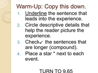 Warm-Up: Copy this down.
1. Underline the sentence that
leads into the experience.
2. Circle descriptive details that
help the reader picture the
experience.
3. Check the sentences that
are longer (compound).
4. Place a star * next to each
event.
 