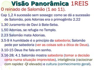 Visão PanorâmicaVisão Panorâmica 1REIS
O reinado de Salomão (1 ao 11).
A sucessão sem sossego: como se dá a sucessão de
Salomão, já que Adonias era o primogênito 2.22
1.30 Juramento de Davi à Bate-Seba.
1.50 Adonias se refugia no Templo.
2.25 Salomão mata Adonias, seu irmão mais velho.
3.5-9 A humildade é o princípio da sabedoria; Salomão
pede por sabedoria (que é ver as coisas sob a ótica de
Deus).
3.10-15 Deus lhe fala em sonho.
3.16-28; 4.1 Salomão mostra sabedoria (tomar a decisão
certa numa situação imprevista), inteligência (raciocinar
com rapidez -QI elevado) e cultura (conhecimento geral).
 