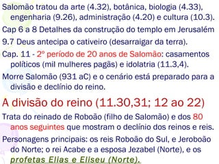 Salomão tratou da arte (4.32), botânica, biologia (4.33),
engenharia (9.26), administração (4.20) e cultura (10.3).
Cap 6 a 8 Detalhes da construção do templo em Jerusalém
9.7 Deus antecipa o cativeiro (desagarrairei da terra).
Cap. 11 - 2º período de 20 anos de Salomão: casamentos
políticos (mil mulheres pagãs) e idolatria (11.3,4).
Morre Salomão (931 aC) e o cenário está preparado para a
divisão e declínio do reino.
A divisão do reino (11.30,31; 12 ao 22)
Trata do reinado de Roboão (filho de Salomão) e dos 80
anos seguintes que mostram o declínio dos reinos e reis.
Personagens principais: os reis Roboão do Sul, e Jeroboão
do Norte; o rei Acabe e a esposa Jezabel (Norte), e os
profetas Elias e Eliseu (Norte).
 