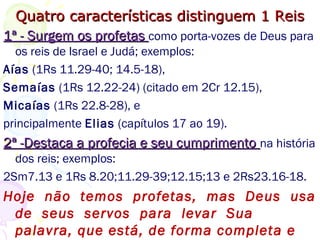 Quatro características distinguem 1 ReisQuatro características distinguem 1 Reis
1ª - Surgem os profetas1ª - Surgem os profetas como porta-vozes de Deus para
os reis de Israel e Judá; exemplos:
Aías (1Rs 11.29-40; 14.5-18),
Semaías (1Rs 12.22-24) (citado em 2Cr 12.15),
Micaías (1Rs 22.8-28), e principalmente
Elias (capítulos 17 ao 19).
Hoje não temos profetas,
mas Deus usa de seus
servos para levar Sua palavra, que está,
de
 