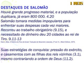 “A cada mês 10.000 hebreus eram recrutados e
mandados à Fenícia(5.14), para trabalhar nas
florestas e minas de Hiram I, rei de Tiro, de quem
tinham sido comprados materiais (5.6).
Tais políticas, evidentemente, indispunham grande
parte da população”. (...)
Ebam, Abba. A História do Povo de Israel. Tradução de Alexandre Lissovsky. 3a ed. R. J. Bloch Editora, 1975
Compromissos anuais de pagamento (5.9 e 11)
1 REIS1 REIS
 