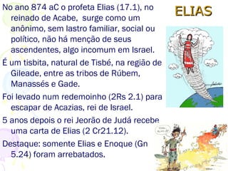 Elias profetizou uma seca (17.1), se escondeu do rei Acabe
perto do riacho de Querite, e foi alimentado por corvos.
Quando o riacho secou Deus o enviou para Sarepta a
160Km, na Fenícia, onde uma viúva e seu filho lhe dão
abrigo e o alimentam.
17.17,22 - 1º relato bíblico de um morto tornar a viver.
18.23,24,40 Elias confronta Baal.
 