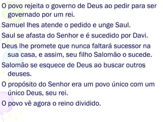 O povo rejeita o governo de Deus e pede um rei.
Samuel, orientado por Deus, unge Saul como rei.
Saul se afasta do Senhor e é sucedido por Davi.
Deus lhe promete nunca faltar sucessor na sua
casa, e assim, seu filho Salomão o sucede.
Salomão se afasta de Deus e busca outros deuses.
O propósito de Deus era um povo com um único
Deus, seu rei.
O povo vê agora o reino dividido.
 