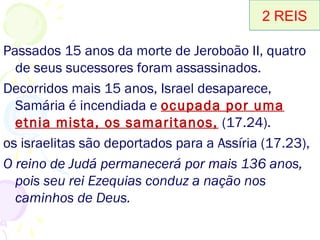 O reinado de Acazias em Israel 1.1-18
O reinado de Jorão em Israel (A) 2.1-8.15
O reinado de Jeorão em Judá (A) 8.16-24
O reinado de Acazias em Judá (A) 8.25-9.29
O reinado de Jeú em Israel 9.30-10.36
O reinado da rainha Atalia em Judá (A) 11.1-16
O reinado de Joás em Judá (A) 11.17-12.21
O reinado de Jeocaz em Israel 13.1-9
O reinado de Jeoás em Israel 13.10-25
O reinado de Amazias em Judá (A) 14.1-22
O reinado de Jeroboão II em Israel 14.23-29
O reinado de Azarias em Judá 15.1-7
Reinado Zacarias (A), Salum (A), Menaém, Pecaías(A) e Peca(A) 15.8-31
O reinado de Jotão em Judá 15.32-38
O reinado de Acaz em Judá 16.1-20
O reinado de Oséias em Israel 17.1-5
O cativeiro de Israel para a Assíria 17.6-41
Sobrevivência e últimos dias de Judá 18.1-25.30
2 REIS2 REIS
 