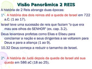 Visão Panorâmica 2 REISVisão Panorâmica 2 REIS
A história de 2 Reis abrange duas épocas:
1ª- A história dos dois reinos até a queda de Israel em 722
a.C. (1 ao 17).
Israel teve uma sucessão de reis que faziam "o que era
mau aos olhos do SENHOR" (ex. cap. 3.2).
Deus levanta profetas como Elias e Eliseu para conclamar
a nação e seus dirigentes a se voltarem para Deus e para
a aliança (1 ao 9).
10.32 Deus começa a reduzir o tamanho de Israel.
2ª- A história de Judá depois da queda de Israel até sua
queda em 586 aC (18 ao 25).
 