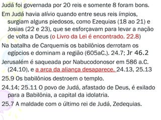 Judá foi governada por 20 reis e somente 8 foram bons.
Em Judá havia alívio quando entre seus reis ímpios,
surgiam alguns piedosos, como Ezequias (18 ao 21) e
Josias (22 e 23), que se esforçavam para levar a nação
de volta a Deus (o Livro da Lei é encontrado. 22.8)
Na batalha de Carquemis os babilônios derrotam os
egípcios e dominam a região (605aC.). 24.7; Jr 46.2
Jerusalém é saqueada por Nabucodonosor em 586 a.C.
(24.10), e a arca da aliança desaparece. 24.13, 25.13
25.9 Os babilônios destroem o templo.
24.14; 25.11 O povo de Judá, afastado de Deus, é exilado
para a Babilônia, a capital da idolatria.
25.7 A maldade com Zedequias, o último rei de Judá.
 