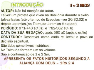 AUTOR: Não há menção do autor. (no Talmude é
Jeremias)
Talvez Isaías até o tempo de Ezequias (2Cr32.32), depois
Jeremias.
PERÍODO: 971-743 aC (Is) e 782-562 aC (Jr)
DATA DA SUA REDAÇÃO: após 560 aC (após o exílio)
CONTEÚDO: Como cada rei levou o povo ao declínio
espiritual.
São tidos como livros históricos.
No Talmude formam um só volume.
São a continuação de 1 e 2 Sm.
APRESENTA OS FATOS HISTÓRICOS SEGUNDO A
ALIANÇA COM DEUS – 1Rs 2.4
1 e 2 REIS1 e 2 REIS
 