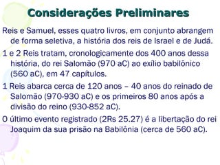 Considerações PreliminaresConsiderações Preliminares
Reis e Samuel, esses quatro livros, em conjunto, abrangem
de forma seletiva, a história dos reis de Israel e de Judá.
1 e 2 Reis tratam, cronologicamente dos 400 anos dessa
história, do rei Salomão (970 aC) ao exílio babilônico
(560 aC).
1 Reis abarca cerca de 120 anos – 40 anos do reinado de
Salomão (970-930 aC) e os primeiros 80 anos após a
divisão do reino (930-852 aC).
O último evento registrado (2Rs 25.27) é a libertação do
rei Joaquim da sua prisão na Babilônia (560 aC).
 