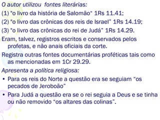 O autor utilizou  fontes literárias:
(1) "o livro da história de Salomão“ 1Rs 11.41;
(2) "o livro das crônicas dos reis de Israel” 1Rs 14.19;
(3) "o livro das crônicas do rei de Judá” 1Rs 14.29.
Eram, talvez, registros escritos e conservados pelos
profetas, e não anais oficiais da corte.
Registra outras fontes documentárias proféticas tais como
as mencionadas em 1Cr 29.29.
Apresenta a política religiosa:
• Para os reis do Norte a questão era se seguiam “os
pecados de Jeroboão”
• Para Judá a questão era se o rei seguia a Deus e se tinha
ou não removido “os altares das colinas”.
 