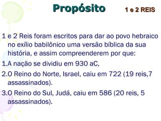 PropósitoPropósito
1 e 2 Reis foram escritos para dar ao povo hebraico
no exílio babilônico uma versão bíblica da sua
história e assim compreenderem por que:
1.A nação se dividiu em 930 aC,
2.O Reino do Norte, Israel, caiu em 722 (dos seus
19 reis, 7 foram assassinados).
3.O Reino do Sul, Judá, caiu em 586 (dos seus 20
reis, 5 foram assassinados).
1 e 2 REIS1 e 2 REIS
 