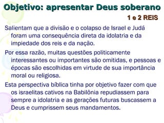 Objetivo: apresentar Deus soberanoObjetivo: apresentar Deus soberano
Salientam que a divisão e o colapso de Israel e Judá
foram uma consequência direta da idolatria e da
impiedade dos reis e do povo.
Por essa razão, muitas questões politicamente
interessantes ou importantes são omitidas, e pessoas e
épocas são escolhidas em virtude de sua importância
moral ou religiosa.
Esta perspectiva bíblica tinha por objetivo fazer com que
os israelitas cativos na Babilônia repudiassem para
sempre a idolatria e as gerações futuras buscassem a
Deus e cumprissem seus mandamentos.
1 e 2 REIS1 e 2 REIS
 