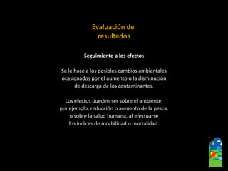 Seguimiento a los efectos 
Se le hace a los posibles cambios ambientales 
ocasionados por el aumento o la disminución 
de descarga de los contaminantes. 
Los efectos pueden ser sobre el ambiente, 
por ejemplo, reducción o aumento de la pesca, 
o sobre la salud humana, al efectuarse 
los índices de morbilidad o mortalidad. 
Evaluación de 
resultados  