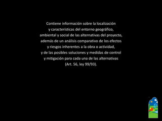 Contiene información sobre la localización 
y características del entorno geográfico, 
ambiental y social de las alternativas del proyecto, 
además de un análisis comparativo de los efectos 
y riesgos inherentes a la obra o actividad, 
y de las posibles soluciones y medidas de control 
y mitigación para cada una de las alternativas 
(Art. 56, ley 99/93).  