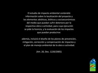 El estudio de impacto ambiental contendrá 
información sobre la localización del proyecto y 
los elementos abióticos, bióticos y socioeconómicos 
del medio que puedan sufrir deterioro por la 
respectiva obra o actividad, para cuya ejecución 
se pide la licencia, y la evaluación de los impactos 
que puedan producirse: 
además, incluirá el diseño de los planes de prevención, 
mitigación, corrección y compensación de impactos y 
el plan de manejo ambiental de la obra o actividad. 
(Art. 20, Dec. 1220/2005)  