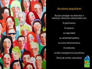 Buscan proteger los derechos e 
intereses colectivos relacionados con: 
El patrimonio. 
El espacio. 
La seguridad. 
La salubridad pública. 
La moral administrativa. 
El ambiente. 
La libre competencia económica. 
Otros de similar naturaleza. 
Acciones populares  