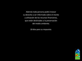 Además toda persona podrá invocar 
su derecho a ser informada sobre el monto 
y utilización de los recursos financieros, 
que están destinados a la preservación 
del medio ambiente. 
10 días para su respuesta.  