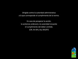 Dirigida contra la autoridad administrativa 
a la que corresponde el cumplimiento de la norma. 
En caso de prosperar la acción, 
la sentencia ordenará a la autoridad renuente 
el cumplimiento del deber omitido. 
(CN. Art 84 y ley 393/97)  