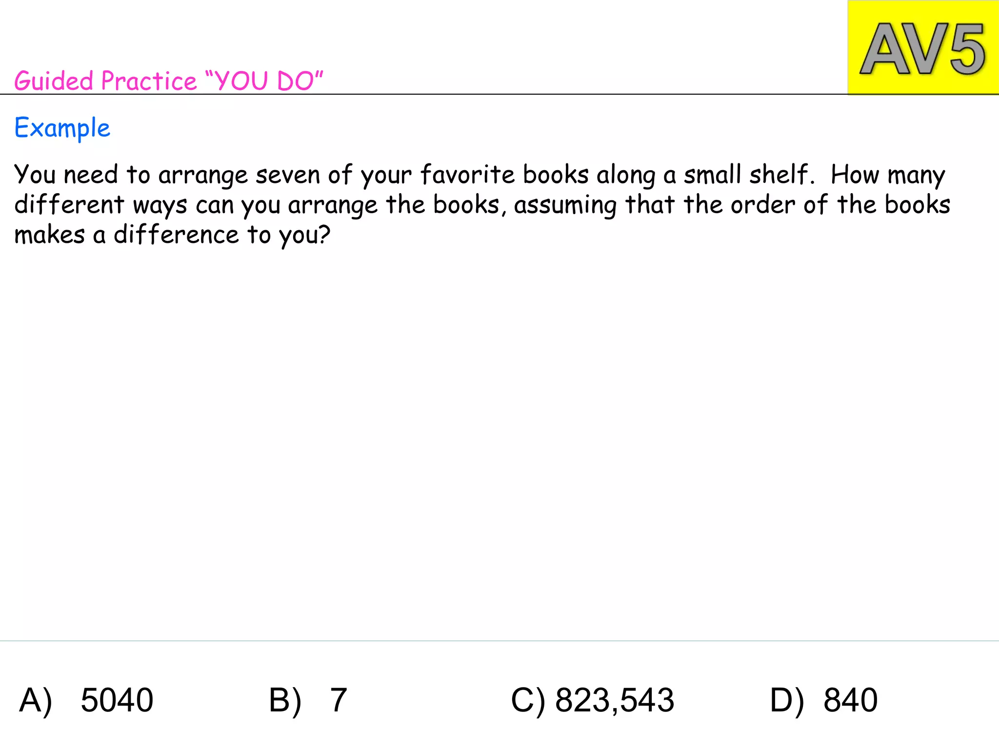 Guided Practice “YOU DO”
Example
You need to arrange seven of your favorite books along a small shelf. How many
different ways can you arrange the books, assuming that the order of the books
makes a difference to you?




A) 5040              B) 7                C) 823,543           D) 840
 