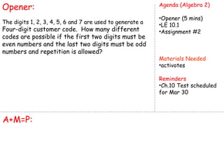 Opener:                                                    Agenda (Algebra 2)

                                                           •Opener (5 mins)
The digits 1, 2, 3, 4, 5, 6 and 7 are used to generate a   •LE 10.1
Four-digit customer code. How many different               •Assignment #2
codes are possible if the first two digits must be
even numbers and the last two digits must be odd
numbers and repetition is allowed?
                                                           Materials Needed
                                                           •activotes

                                                           Reminders
                                                           •Ch.10 Test scheduled
                                                           for Mar 30




A+M=P:
 